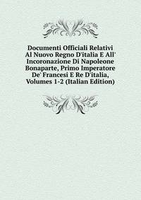 Documenti Officiali Relativi Al Nuovo Regno D'italia E All' Incoronazione Di Napoleone Bonaparte, Primo Imperatore De' Francesi E Re D'italia, Volumes 1-2 (Italian Edition)
