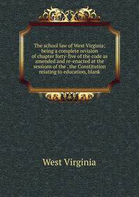 The school law of West Virginia; being a complete revision of chapter forty-five of the code as amended and re-enacted at the sessions of the . the Constitution relating to education, blank