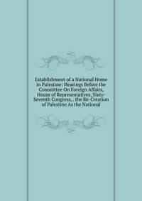 Establishment of a National Home in Palestine: Hearings Before the Committee On Foreign Affairs, House of Representatives, Sixty-Seventh Congress, . the Re-Creation of Palestine As the National