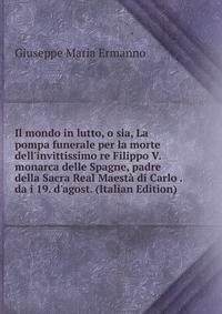 Il mondo in lutto, o sia, La pompa funerale per la morte dell'invittissimo re Filippo V. monarca delle Spagne, padre della Sacra Real Maest? di Carlo . da i 19. d'agost. (Italian Edition)