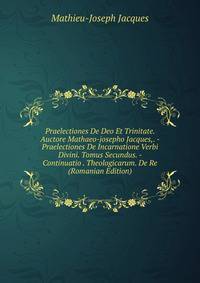 Praelectiones De Deo Et Trinitate. Auctore Mathaeo-josepho Jacques,. - Praelectiones De Incarnatione Verbi Divini. Tomus Secundus. - Continuatio . Theologicarum. De Re (Romanian Edition)