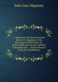 1. Statement of Facts Presented By Sir J.C. Hippisley to the Sovereign Pontiff P. Pius Vii., 1818 In Reference to the Catholics of England and . . 1818 In Respect of the Re-Establishme