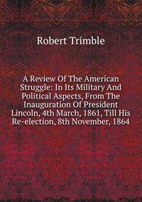 A Review Of The American Struggle: In Its Military And Political Aspects, From The Inauguration Of President Lincoln, 4th March, 1861, Till His Re-election, 8th November, 1864