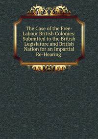 The Case of the Free-Labour British Colonies: Submitted to the British Legislature and British Nation for an Impartial Re-Hearing .