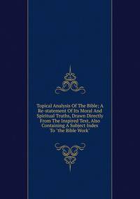 Topical Analysis Of The Bible; A Re-statement Of Its Moral And Spiritual Truths, Drawn Directly From The Inspired Text, Also Containing A Subject Index To "the Bible Work"