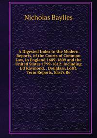 A Digested Index to the Modern Reports, of the Courts of Common Law, in England 1689-1809 and the United States 1799-1812: Including L'd Raymond, . Douglass, Lofft, Term Reports, East's Re