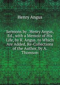 Sermons by . Henry Angus, Ed., with a Memoir of His Life, by R. Angus. to Which Are Added, Re-Collections of the Author, by A. Thomson