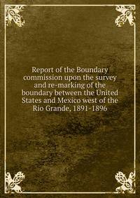 Report of the Boundary commission upon the survey and re-marking of the boundary between the United States and Mexico west of the Rio Grande, 1891-1896