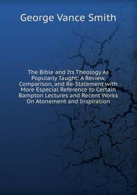 The Bible and Its Theology As Popularly Taught: A Review, Comparison, and Re-Statement with More Especial Reference to Certain Bampton Lectures and Recent Works On Atonement and Inspiration