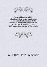The world as the subject of redemption: being an attempt to set forth the functions of the church as designed to embrace the whole race of mankind. . year 1883 on the foundation of the late Re