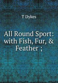 All Round Sport: with Fish, Fur, &amp; Feather ;