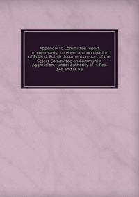 Appendix to Committee report on communist takeover and occupation of Poland: Polish documents report of the Select Committee on Communist Aggression, . under authority of H. Res. 346 and H. Re