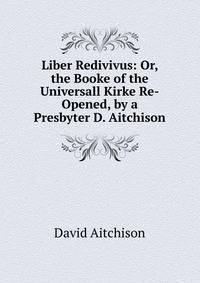Liber Redivivus: Or, the Booke of the Universall Kirke Re-Opened, by a Presbyter D. Aitchison.