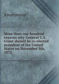 More than one hundred reasons why General U.S. Grant should be re-elected president of the United States on November 5th, 1872