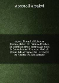Apostoli Arsakyi Epirotae Commentatio: De Piscium Cerebro Et Medulla Spinali Scripta Auspiciis Et Ductu Ioannis Frederici Meckelii Denuo Edita Fragmentis De Eadem Re Additis (Italian Edition)