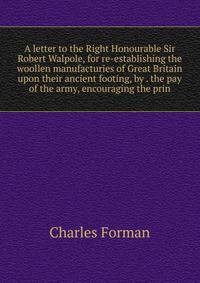 A letter to the Right Honourable Sir Robert Walpole, for re-establishing the woollen manufacturies of Great Britain upon their ancient footing, by . the pay of the army, encouraging the prin