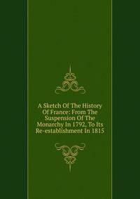 A Sketch Of The History Of France: From The Suspension Of The Monarchy In 1792, To Its Re-establishment In 1815