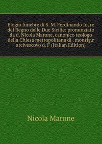 Elogio funebre di S. M. Ferdinando Io, re del Regno delle Due Sicilie: pronunziato da d. Nicola Marone, canonico teologo della Chiesa metropolitana di . monsig.r arcivescovo d. F (Italian Edition)