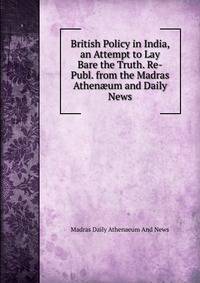 British Policy in India, an Attempt to Lay Bare the Truth. Re-Publ. from the Madras Athen?um and Daily News