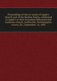 Proceedings of the re-union of Apple's church and of the Boehm family, celebrated at Apple's or New Jerusalem Reformed and Lutheran church, Leithsville, Northampton county, Pa., September 14, 1895