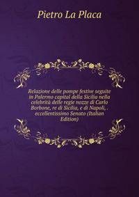 Relazione delle pompe festive seguite in Palermo capital della Sicilia nella celebrita delle regie nozze di Carlo Borbone, re di Sicilia, e di Napoli, . eccellentissimo Senato (Italian Edition)