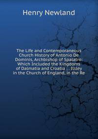 The Life and Contemporaneous Church History of Antonio De Dominis, Archbishop of Spalatro: Which Included the Kingdoms of Dalmatia and Croatia ; . Ilsley in the Church of England, in the Re