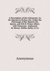 A Description of the Colosseum: As Re-Opened in M.Dccc.Xlv. Under the Patronage of Her Majesty the Queen, and H.R.H. Prince Albert. with Numerous . Embossed by Messrs. Dobbs, Bailey, &amp; Co