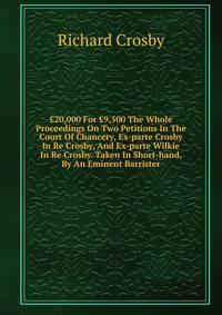 ?20,000 For ?9,500 The Whole Proceedings On Two Petitions In The Court Of Chancery, Ex-parte Crosby In Re Crosby, And Ex-parte Wilkie In Re Crosby. Taken In Short-hand, By An Eminent Barrister