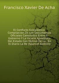 El Conflicto Eclesiastico: Compilacion De Los Documentos Oficiales Cambiados Entre El Gobierno Y La Vicaria Apostolica Del Estado Con Motivo De La . En El Diario La Re (Spanish Edition)