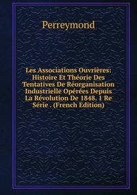 Les Associations Ouvrieres: Histoire Et Theorie Des Tentatives De Reorganisation Industrielle Operees Depuis La Revolution De 1848. 1 Re Serie . (French Edition)