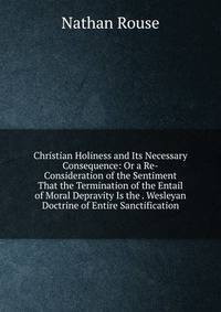 Christian Holiness and Its Necessary Consequence: Or a Re-Consideration of the Sentiment That the Termination of the Entail of Moral Depravity Is the . Wesleyan Doctrine of Entire Sanctification