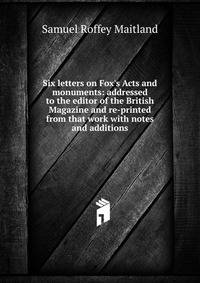 Six letters on Fox's Acts and monuments: addressed to the editor of the British Magazine and re-printed from that work with notes and additions