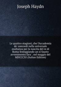 Le quattro stagioni, che l'Accademia de' concordi nella universale esultanza per la nascita del re di Roma festeggiando un s? fausto avvenimento fara' . nel maggio del MDCCCXI (Italian Edition)