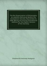 The Re-Organization of Philosophy: An Address Delivered Before the Aristotelian Society, Novvember 8, 1886 (Being the Annual Presidential Address for the Eighth Session of the Society)