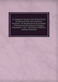 Le Imprese Illustri: Con Espositioni Et Discorsi Del Sor Ieronimo Ruscelli : Al Serenissimo Et Sempre Felicissimo Re Catolico Filippo D'austaria : Con . Da Fran.co Patritio (Italian Edition)