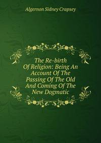 The Re-birth Of Religion: Being An Account Of The Passing Of The Old And Coming Of The New Dogmatic