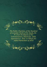 The Public Charities, of the Hundred of Lonsdale North of the Sands, Re-Pr. from the Report of the Commissioners, Dated Jan. 1820, Appointed to . Poor. to Which Are Added Particulars of All B