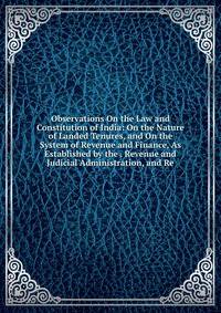 Observations On the Law and Constitution of India: On the Nature of Landed Tenures, and On the System of Revenue and Finance, As Established by the . Revenue and Judicial Administration, and Re