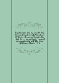 Constitution And By-laws Of The Chicago Dental Society With Code Of Ethics: Organized January 26, 1864; Re-organized Under General Incorporation Law Of The State Of Illinois, May L, 1878