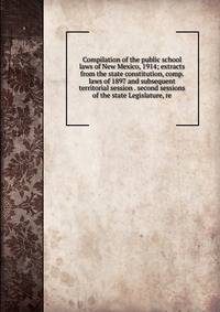 Compilation of the public school laws of New Mexico, 1914; extracts from the state constitution, comp. laws of 1897 and subsequent territorial session . second sessions of the state Legislature, re