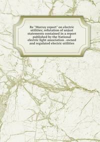 Re "Murray report" on electric utilities; refutation of unjust statements contained in a report published by the National electric light association . owned and regulated electric utilities