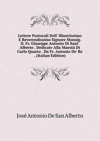 Lettere Pastorali Dell' Illustrissimo E Reverendissimo Signore Monsig. D. Fr. Giuseppe Antonio Di Sant' Alberto . Dedicate Alla Maest? Di Carlo Quarto . Da Fr. Antonio De' Re . (Italian Edition)