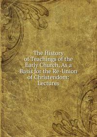 The History of Teachings of the Early Church, As a Basis for the Re-Union of Christendom: Lectures