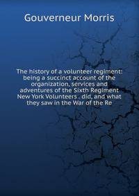 The history of a volunteer regiment: being a succinct account of the organization, services and adventures of the Sixth Regiment New York Volunteers . did, and what they saw in the War of the Re