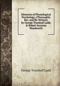 Elements of Physiological Psychology;.(Thoroughly Rev. and Re-Written) by George Trumbull Ladd, &amp; Robert Sessions Woodworth