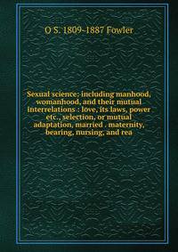 Sexual science: including manhood, womanhood, and their mutual interrelations : love, its laws, power etc., selection, or mutual adaptation, married . maternity, bearing, nursing, and rea