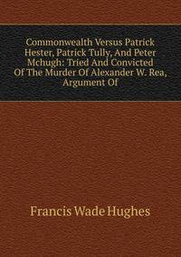 Commonwealth Versus Patrick Hester, Patrick Tully, And Peter Mchugh: Tried And Convicted Of The Murder Of Alexander W. Rea, Argument Of