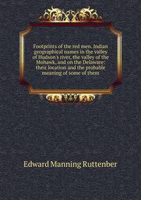 Footprints of the red men. Indian geographical names in the valley of Hudson's river, the valley of the Mohawk, and on the Delaware: their location and the probable meaning of some of them