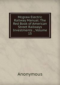 Mcgraw Electric Railway Manual: The Red Book of American Street Railways Investments ., Volume 15