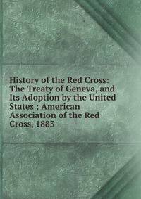 History of the Red Cross: The Treaty of Geneva, and Its Adoption by the United States ; American Association of the Red Cross, 1883